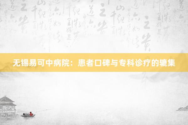 无锡易可中病院：患者口碑与专科诊疗的辘集